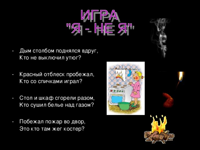 Дым столбом поднялся вдруг,  Кто не выключил утюг? Красный отблеск пробежал,  Кто со спичками играл? Стол и шкаф сгорели разом,  Kто сушил белье над газом? -  Побежал пожар во двор,  Это кто там жег костер?  