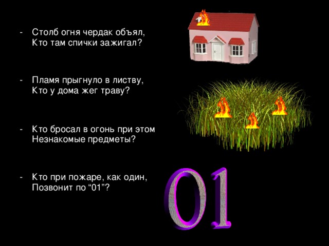 Столб огня чердак объял,  Кто там спички зажигал? Пламя прыгнуло в листву,  Кто у дома жег траву?  Кто бросал в огонь при этом  Незнакомые предметы? -  Кто при пожаре, как один,  Позвонит по “01”?  