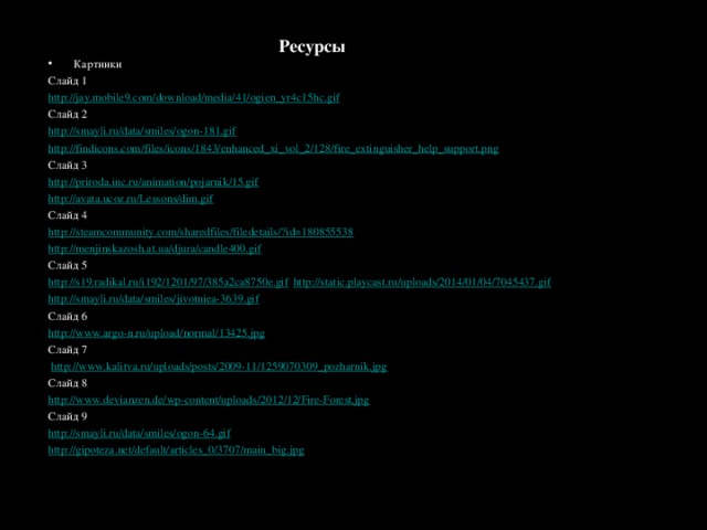 Ресурсы Картинки Слайд 1 http://jay.mobile9.com/download/media/41/ogien_yr4c15hc.gif Слайд 2 http://smayli.ru/data/smiles/ogon-181.gif  http://findicons.com/files/icons/1843/enhanced_xi_vol_2/128/fire_extinguisher_help_support.png  Слайд 3 http://priroda.inc.ru/animation/pojarnik/15.gif  http://avata.ucoz.ru/Lessons/dim.gif  Слайд 4 http://steamcommunity.com/sharedfiles/filedetails/?id=180855538 http://menjinskazosh.at.ua/djura/candle400.gif Слайд 5 http://s19.radikal.ru/i192/1201/97/385a2ca8750e.gif  http://static.playcast.ru/uploads/2014/01/04/7045437.gif  http://smayli.ru/data/smiles/jivotniea-3639.gif Слайд 6 http://www.argo-n.ru/upload/normal/13425.jpg Слайд 7  http://www.kalitva.ru/uploads/posts/2009-11/1259070309_pozharnik.jpg  Слайд 8 http://www.devianzen.de/wp-content/uploads/2012/12/Fire-Forest.jpg Слайд 9 http://smayli.ru/data/smiles/ogon-64.gif http://gipoteza.net/default/articles_0/3707/main_big.jpg 
