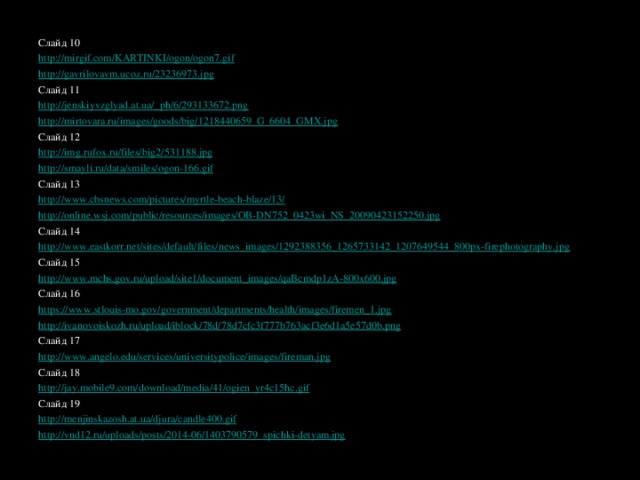 Слайд 10 http://mirgif.com/KARTINKI/ogon/ogon7.gif  http://gavrilovavm.ucoz.ru/23236973.jpg  Слайд 11 http://jenskiyvzglyad.at.ua/_ph/6/293133672.png  http://mirtovara.ru/images/goods/big/1218440659_G_6604_GMX.jpg Слайд 12 http://img.rufox.ru/files/big2/531188.jpg  http://smayli.ru/data/smiles/ogon-166.gif  Слайд 13 http://www.cbsnews.com/pictures/myrtle-beach-blaze/13/  http://online.wsj.com/public/resources/images/OB-DN752_0423wi_NS_20090423152250.jpg Слайд 14 http://www.eastkorr.net/sites/default/files/news_images/1292388356_1265733142_1207649544_800px-firephotography.jpg Слайд 15 http://www.mchs.gov.ru/upload/site1/document_images/qaBcmdp1zA-800x600.jpg Слайд 16 https://www.stlouis-mo.gov/government/departments/health/images/firemen_1.jpg http://ivanovoiskozh.ru/upload/iblock/78d/78d7cfc3f777b763acf3e6d1a5e57d0b.png Слайд 17 http://www.angelo.edu/services/universitypolice/images/fireman.jpg  Слайд 18 http://jay.mobile9.com/download/media/41/ogien_yr4c15hc.gif Слайд 19 http://menjinskazosh.at.ua/djura/candle400.gif  http://vnd12.ru/uploads/posts/2014-06/1403790579_spichki-detyam.jpg  