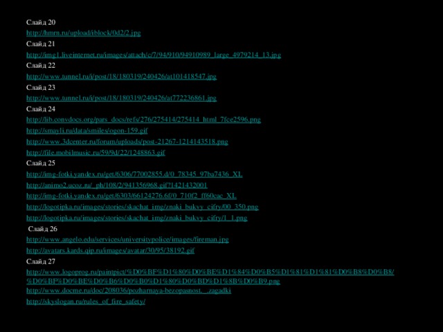 Слайд 20 http://hmrn.ru/upload/iblock/0d2/2.jpg  Слайд 21 http://img1.liveinternet.ru/images/attach/c/7/94/910/94910989_large_4979214_13.jpg  Слайд 22 http://www.tunnel.ru/i/post/18/180319/240426/at101418547.jpg Слайд 23 http://www.tunnel.ru/i/post/18/180319/240426/at772236861.jpg Слайд 24 http://lib.convdocs.org/pars_docs/refs/276/275414/275414_html_7fce2596.png  http://smayli.ru/data/smiles/ogon-159.gif  http://www.3dcenter.ru/forum/uploads/post-21267-1214143518.png http://file.mobilmusic.ru/59/9d/22/1248863.gif Слайд 25 http://img-fotki.yandex.ru/get/6306/77002855.d/0_78345_97ba7436_XL  http://animo2.ucoz.ru/_ph/108/2/941356968.gif?1421432001 http://img-fotki.yandex.ru/get/6303/66124276.6f/0_710f2_ff60cac_XL  http://logotipka.ru/images/stories/skachat_img/znaki_bukvy_cifry/00_350.png http://logotipka.ru/images/stories/skachat_img/znaki_bukvy_cifry/1_1.png    Слайд 26 http://www.angelo.edu/services/universitypolice/images/fireman.jpg  http://avatars.kards.qip.ru/images/avatar/30/95/38192.gif Слайд 27 http://www.logoprog.ru/paintpict/%D0%BF%D1%80%D0%BE%D1%84%D0%B5%D1%81%D1%81%D0%B8%D0%B8/%D0%BF%D0%BE%D0%B6%D0%B0%D1%80%D0%BD%D1%8B%D0%B9.png http://www.docme.ru/doc/208036/pozharnaya-bezopasnost._.zagadki http://skyslogan.ru/rules_of_fire_safety/  http://mdou-17.ru/index.php?option=com_content&view=article&id=118:-l-r-&catid=35:2011-05-13-09-22-59&Itemid=187     