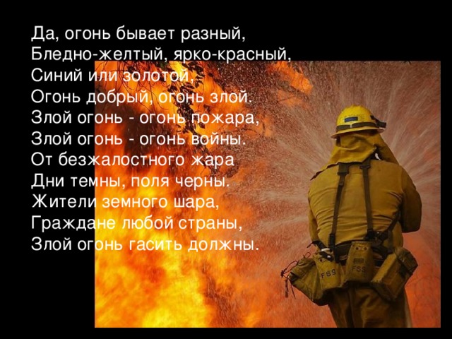 Да, огонь бывает разный, Бледно-желтый, ярко-красный, Синий или золотой, Огонь добрый, огонь злой. Злой огонь - огонь пожара, Злой огонь - огонь войны. От безжалостного жара Дни темны, поля черны. Жители земного шара, Граждане любой страны, Злой огонь гасить должны. 