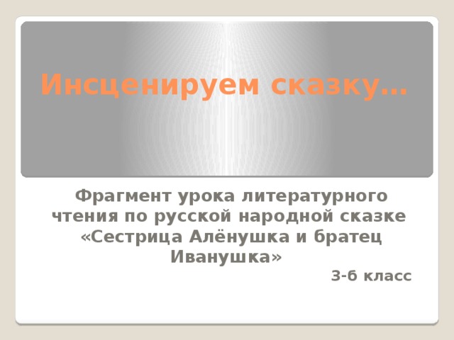 Инсценируем сказку… Фрагмент урока литературного чтения по русской народной сказке «Сестрица Алёнушка и братец Иванушка» 3-б класс  