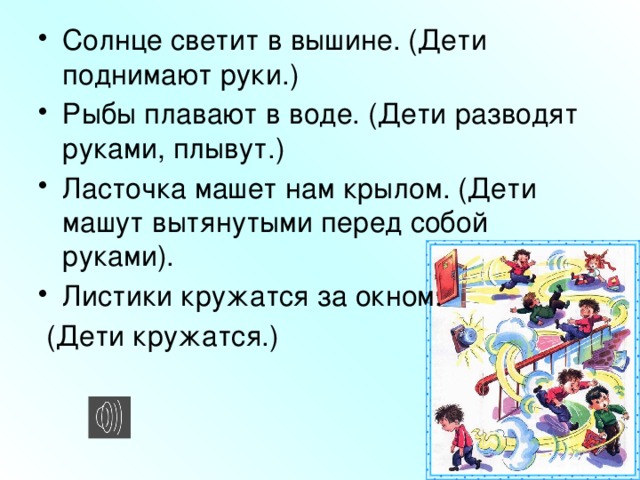 Солнце светит в вышине. (Дети поднимают руки.) Рыбы плавают в воде. (Дети разводят руками, плывут.) Ласточка машет нам крылом. (Дети машут вытянутыми перед собой руками). Листики кружатся за окном.
