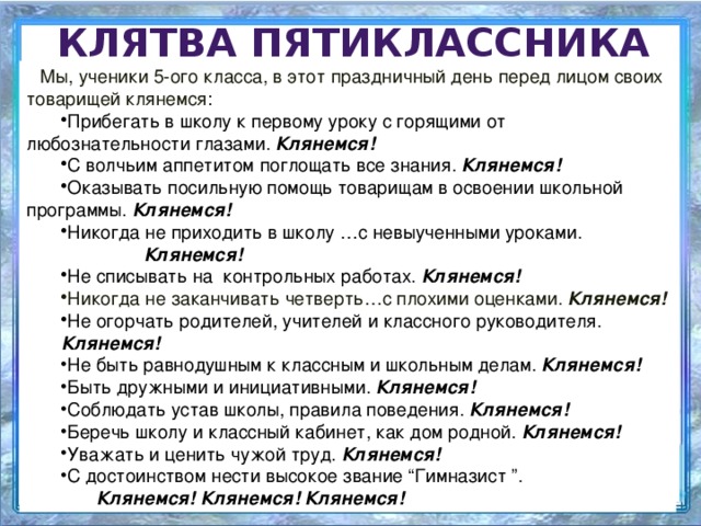 Клятва пятиклассника Мы, ученики 5-ого класса, в этот праздничный день перед лицом своих товарищей клянемся: Прибегать в школу к первому уроку с горящими от  любознательности глазами. Клянемся! С волчьим аппетитом поглощать все знания. Клянемся! Оказывать посильную помощь товарищам в освоении школьной  программы. Клянемся!  Никогда не приходить в школу …с невыученными уроками.     Клянемся! Не списывать на контрольных работах. Клянемся! Никогда не заканчивать четверть…с плохими оценками. Клянемся! Не огорчать родителей, учителей и классного руководителя.     Клянемся! Не быть равнодушным к классным и школьным делам. Клянемся! Быть дружными и инициативными. Клянемся!  Соблюдать устав школы, правила поведения. Клянемся! Беречь школу и классный кабинет, как дом родной. Клянемся! Уважать и ценить чужой труд. Клянемся! С достоинством нести высокое звание “Гимназист ”.   Клянемся! Клянемся! Клянемся!