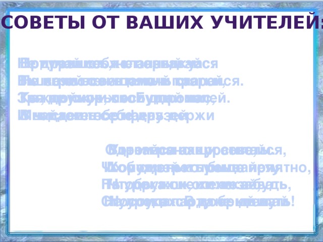 советы от ваших учителей: Не дразнись, не зазнавайся Вот пришел желанный час: Приучай себя к порядку: Ты зачислен в пятый класс. В школе всем помочь старайся. Не играй с вещами в прятки, Каждой книжкой дорожи, Ты, дружок, послушай нас, Зря не хмурься. Будь смелей. И найдешь себе друзей  В чистоте портфель держи   Мы даем тебе наказ   Одевайся аккуратно, Утром рано просыпайся,   Вот и все наши советы. Чтоб смотреть было приятно, Хорошенько умывайся, Их мудрей и проще нету. На уроках не хихикай, Чтобы в школе не зевать, Ты, дружок, их не забудь Носом в парту не клевать Стул туда-сюда не двигай На уроках. В добрый путь! 
