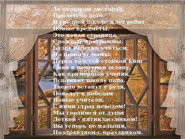 За окошком листопад,  Пролетело лето.  В средней школе ждут ребят  Новые предметы.  Это новая страница,  Сложные программы.  Будет нелегко учиться,  Но помогут мамы.  Перед толстой стопкой книг  Сняв в почтеньи шляпу,  Как примерный ученик,  Вспомнит школу папа.  Твердо встанут у руля,  Поведут к победам  Новые учителя.  С ними страх неведом!  Мы гордимся от души  Деткой - пятиклассником!  Вы теперь не малыши,  Поздравляем с праздником.
