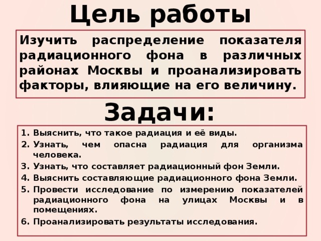 Цель работы Изучить распределение показателя радиационного фона в различных районах Москвы и проанализировать факторы, влияющие на его величину. Задачи: Выяснить, что такое радиация и её виды. Узнать, чем опасна радиация для организма человека. Узнать, что составляет радиационный фон Земли. Выяснить составляющие радиационного фона Земли. Провести исследование по измерению показателей радиационного фона на улицах Москвы и в помещениях. Проанализировать результаты исследования. 