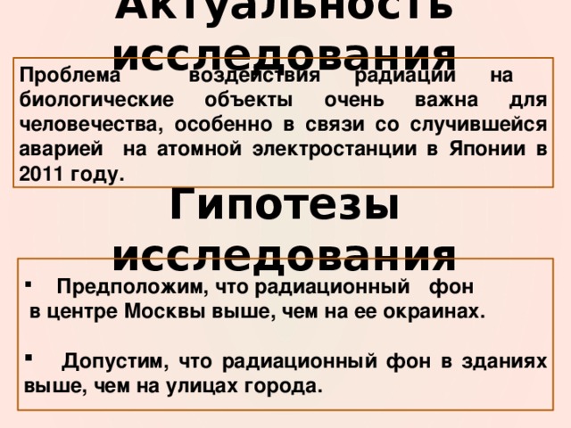 Актуальность исследования Проблема воздействия радиации на биологические объекты очень важна для человечества, особенно в связи со случившейся аварией на атомной электростанции в Японии в 2011 году. Гипотезы исследования  Предположим, что радиационный  фон  в центре Москвы выше, чем на ее окраинах.   Допустим, что радиационный фон в зданиях выше, чем на улицах города. 
