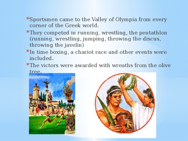 Sportsmen came to the Valley of Olympia from every corner of the Greek world. They competed in running, wrestling, the pentathlon (running, wrestling, jumping, throwing the discus, throwing the javelin) In time boxing, a chariot race and other events were included. The victors were awarded with wreaths from the olive tree. 