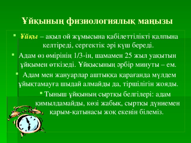 Ұйқының физиологиялық маңызы Ұйқы – ақыл ой жұмысына қабілеттілікті қалпына келтіреді, сергектік әрі күш береді. Адам өз өмірінің 1/3-ін, шамамен 25 жыл уақытын ұйқымен өткізеді. Ұйқысының әрбір минуты – ем. Адам мен жануарлар аштыққа қарағанда мүлдем ұйықтамауға шыдай алмайды да, тіршілігін жояды. Тыныш ұйқының сыртқы белгілері: адам қимылдамайды, көзі жабық, сыртқы дүниемен қарым-қатынасы жоқ екенін білеміз. Тыныш ұйқының сыртқы белгілері: адам қимылдамайды, көзі жабық, сыртқы дүниемен қарым-қатынасы жоқ екенін білеміз. Тыныш ұйқының сыртқы белгілері: адам қимылдамайды, көзі жабық, сыртқы дүниемен қарым-қатынасы жоқ екенін білеміз. 