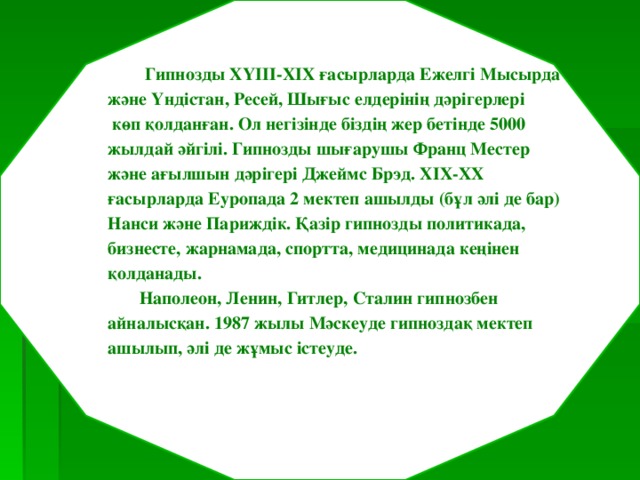    Гипнозды ХҮІІІ-ХІХ ғасырларда Ежелгі Мысырда және Үндістан, Ресей, Шығыс елдерінің дәрігерлері  көп қолданған. Ол негізінде біздің жер бетінде 5000 жылдай әйгілі. Гипнозды шығарушы Франц Местер және ағылшын дәрігері Джеймс Брэд. ХІХ-ХХ ғасырларда Еуропада 2 мектеп ашылды (бұл әлі де бар) Нанси және Париждік. Қазір гипнозды политикада, бизнесте, жарнамада, спортта, медицинада кеңінен қолданады.  Наполеон, Ленин, Гитлер, Сталин гипнозбен айналысқан. 1987 жылы Мәскеуде гипноздақ мектеп ашылып, әлі де жұмыс істеуде.  