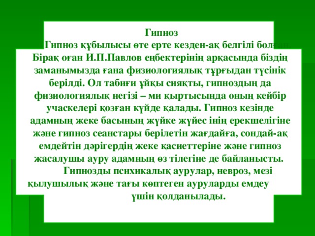  Гипноз  Гипноз құбылысы өте ерте кезден-ақ белгілі болған. Бірақ оған И.П.Павлов еңбектерінің арқасында біздің заманымызда ғана физиологиялық тұрғыдан түсінік берілді. Ол табиғи ұйқы сияқты, гипноздың да физиологиялық негізі – ми қыртысында оның кейбір учаскелері қозған күйде қалады. Гипноз кезінде адамның жеке басының жүйке жүйес інің ерекшелігіне және гипноз сеанстары берілетін жағдайға, сондай-ақ емдейтін дәрігердің жеке қасиеттеріне және гипноз жасалушы ауру адамның өз тілегіне де байланысты.  Гипнозды психикалық аурулар, невроз, мезі қылушылық және тағы көптеген ауруларды емдеу үшін қолданылады. 