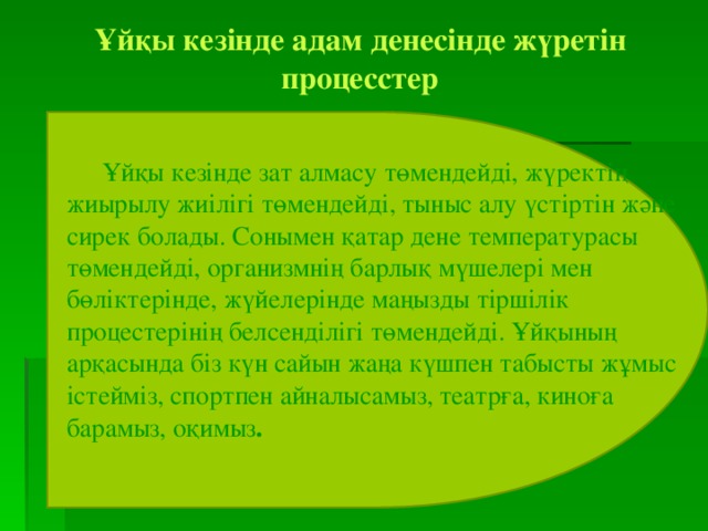 Ұйқы кезінде адам денесінде жүретін процесстер    Ұйқы кезінде зат алмасу төмендейді, жүректің жиырылу жиілігі төмендейді, тыныс алу үстіртін және сирек болады. Сонымен қатар дене температурасы төмендейді, организмнің барлық мүшелері мен бөліктерінде, жүйелерінде маңызды тіршілік процестерінің белсенділігі төмендейді. Ұйқының арқасында біз күн сайын жаңа күшпен табысты жұмыс істейміз, спортпен айналысамыз, театрға, киноға барамыз, оқимыз . 