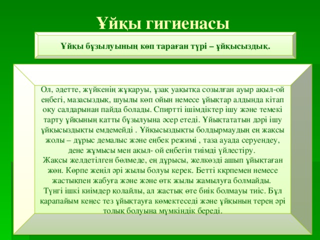 Ұйқы гигиенасы Ұйқы бұзылуының көп тараған түрі – ұйқысыздық. Ол, әдетте, жүйкенің жұқаруы, ұзақ уақытқа созылған ауыр ақыл-ой еңбегі, мазасыздық, шуылы көп ойын немесе ұйықтар алдында кітап оқу салдарынан пайда болады. Спиртті ішімдіктер ішу және темекі тарту ұйқының қатты бұзылуына әсер етеді. Ұйықтататын дәрі ішу ұйқысыздықты емдемейді . Ұйқысыздықты болдырмаудың ең жақсы жолы – дұрыс демалыс және еңбек режимі , таза ауада серуендеу, дене жұмысы мен ақыл- ой еңбегін тиімді үйлестіру. Жақсы желдетілген бөлмеде, ең дұрысы, желкөзді ашып ұйықтаған жөн. Көрпе жеңіл әрі жылы болуы керек. Бетті кқрпемен немесе жастықпен жабуға және және өтк жылы жамылуға болмайды. Түнгі ішкі киімдер қолайлы, ал жастық өте биік болмауы тиіс. Бұл қарапайым кеңес тез ұйықтауға көмектеседі және ұйқының терең әрі толық болуына мүмкіндік береді. 