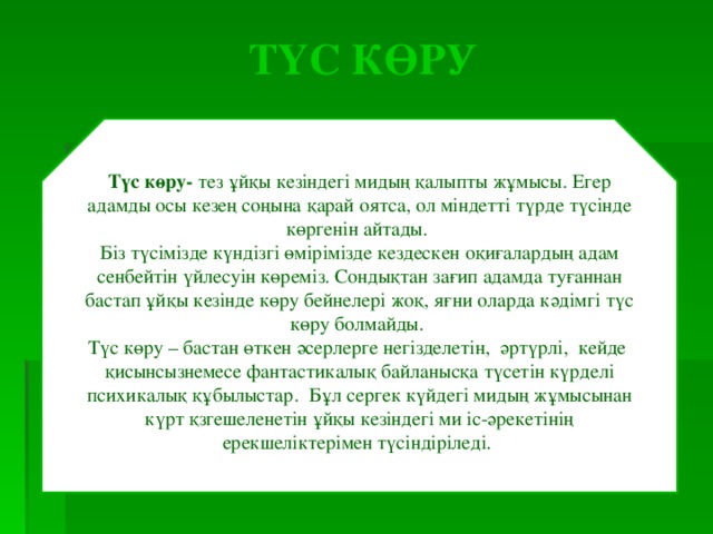 ТҮС КӨРУ Түс көру- тез ұйқы кезіндегі мидың қалыпты жұмысы. Егер адамды осы кезең соңына қарай оятса, ол міндетті түрде түсінде көргенін айтады. Біз түсімізде күндізгі өмірімізде кездескен оқиғалардың адам сенбейтін үйлесуін көреміз. Сондықтан зағип адамда туғаннан бастап ұйқы кезінде көру бейнелері жоқ, яғни оларда кәдімгі түс көру болмайды. Түс көру – бастан өткен әсерлерге негізделетін, әртүрлі, кейде қисынсызнемесе фантастикалық байланысқа түсетін күрделі психикалық құбылыстар. Бұл сергек күйдегі мидың жұмысынан күрт қзгешеленетін ұйқы кезіндегі ми іс-әрекетінің ерекшеліктерімен түсіндіріледі. 