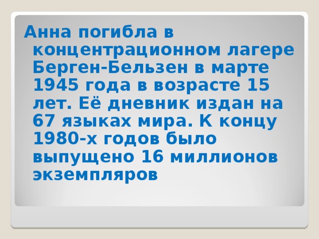 Анна погибла в концентрационном лагере Берген-Бельзен в марте 1945 года в возрасте 15 лет. Её дневник издан на 67 языках мира. К концу 1980-х годов было выпущено 16 миллионов экземпляров