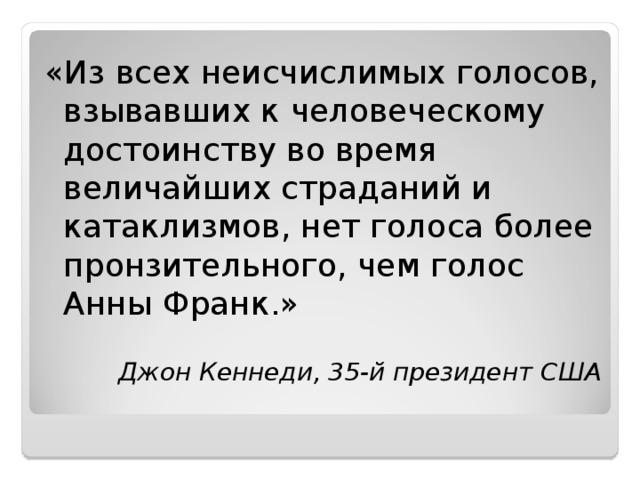 «Из всех неисчислимых голосов, взывавших к человеческому достоинству во время величайших страданий и катаклизмов, нет голоса более пронзительного, чем голос Анны Франк.»  Джон Кеннеди, 35-й президент США