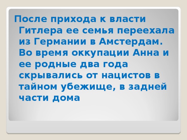 После прихода к власти Гитлера ее семья переехала из Германии в Амстердам. Во время оккупации Анна и ее родные два года скрывались от нацистов в тайном убежище, в задней части дома