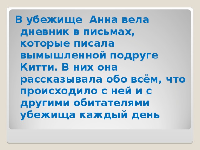 В убежище Анна вела дневник в письмах, которые писала вымышленной подруге Китти. В них она рассказывала обо всём, что происходило с ней и с другими обитателями убежища каждый день