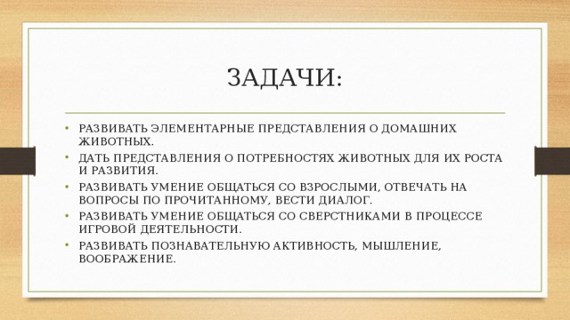 ЗАДАЧИ: РАЗВИВАТЬ ЭЛЕМЕНТАРНЫЕ ПРЕДСТАВЛЕНИЯ О ДОМАШНИХ ЖИВОТНЫХ. ДАТЬ ПРЕДСТАВЛЕНИЯ О ПОТРЕБНОСТЯХ ЖИВОТНЫХ ДЛЯ ИХ РОСТА И РАЗВИТИЯ. РАЗВИВАТЬ УМЕНИЕ ОБЩАТЬСЯ СО ВЗРОСЛЫМИ, ОТВЕЧАТЬ НА ВОПРОСЫ ПО ПРОЧИТАННОМУ, ВЕСТИ ДИАЛОГ. РАЗВИВАТЬ УМЕНИЕ ОБЩАТЬСЯ СО СВЕРСТНИКАМИ В ПРОЦЕССЕ ИГРОВОЙ ДЕЯТЕЛЬНОСТИ. РАЗВИВАТЬ ПОЗНАВАТЕЛЬНУЮ АКТИВНОСТЬ, МЫШЛЕНИЕ, ВООБРАЖЕНИЕ. 