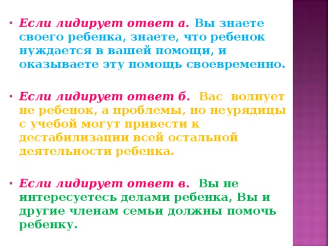 Если лидирует ответ а.  Вы знаете своего ребенка, знаете, что ребенок нуждается в вашей помощи, и оказываете эту помощь своевременно.  Если лидирует ответ б.  Вас волнует не ребенок, а проблемы, но неурядицы с учебой могут привести к дестабилизации всей остальной деятельности ребенка.  Если лидирует ответ в.  Вы не интересуетесь делами ребенка, Вы и другие членам семьи должны помочь ребенку. 
