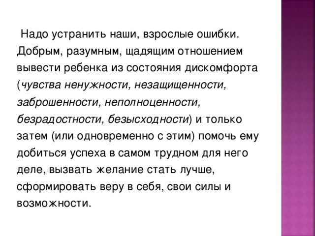   Надо устранить наши, взрослые ошибки. Добрым, разумным, щадящим отношением вывести ребенка из состояния дискомфорта ( чувства ненужности, незащищенности, заброшенности, неполноценности, безрадостности, безысходности ) и только затем (или одновременно с этим) помочь ему добиться успеха в самом трудном для него деле, вызвать желание стать лучше, сформировать веру в себя, свои силы и возможности. 