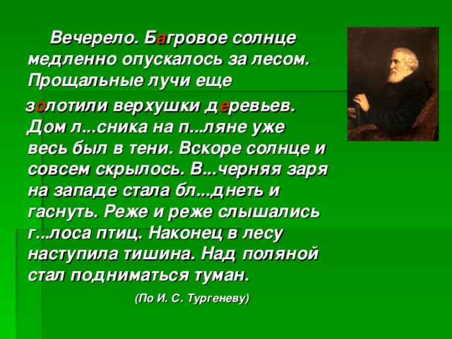 Вечерело. Б а гровое солнце медленно опускалось за лесом. Прощальные лучи еще  з о лотили верхушки д е ревьев. Дом л...сника на п...ляне уже весь был в тени. Вскоре солнце и совсем скрылось. В...черняя заря на западе стала бл...днеть и гаснуть. Реже и реже слышались г...лоса птиц. Наконец в лесу наступила тишина. Над поляной стал подниматься туман.   (По И. С. Тургеневу)