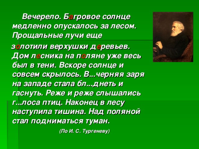 Вечерело. Б а гровое солнце медленно опускалось за лесом. Прощальные лучи еще  з о лотили верхушки д е ревьев. Дом л е сника на п о ляне уже весь был в тени. Вскоре солнце и совсем скрылось. В...черняя заря на западе стала бл...днеть и гаснуть. Реже и реже слышались г...лоса птиц. Наконец в лесу наступила тишина. Над поляной стал подниматься туман.   (По И. С. Тургеневу)