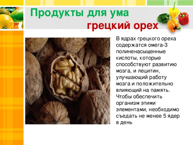 Продукты для ума   грецкий орех В ядрах грецкого ореха содержатся омега-3 полиненасыщенные кислоты, которые способствуют развитию мозга, и лецитин, улучшающий работу мозга и положительно влияющий на память. Чтобы обеспечить организм этими элементами, необходимо съедать не менее 5 ядер в день 2 