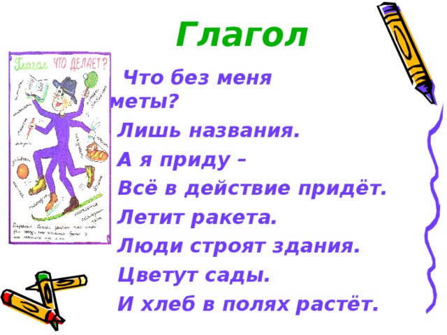  Глагол  Что без меня предметы?  Лишь названия.  А я приду –  Всё в действие придёт.  Летит ракета.  Люди строят здания.  Цветут сады.  И хлеб в полях растёт. 