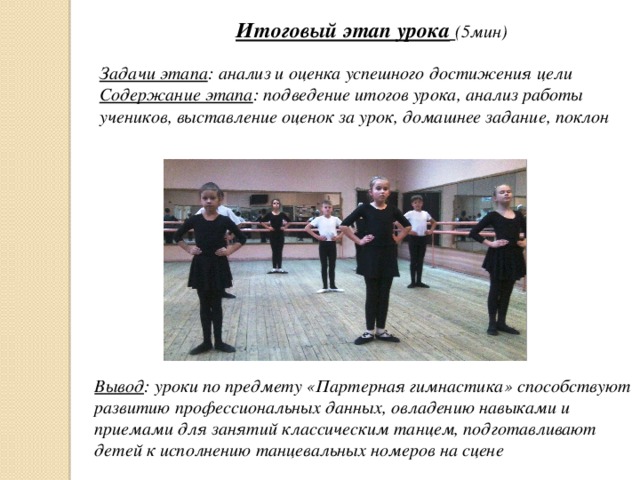 Итоговый этап урока  (5мин) Задачи этапа : анализ и оценка успешного достижения цели Содержание этапа : подведение итогов урока, анализ работы учеников, выставление оценок за урок, домашнее задание, поклон Вывод : уроки по предмету «Партерная гимнастика» способствуют развитию профессиональных данных, овладению навыками и приемами для занятий классическим танцем, подготавливают детей к исполнению танцевальных номеров на сцене 