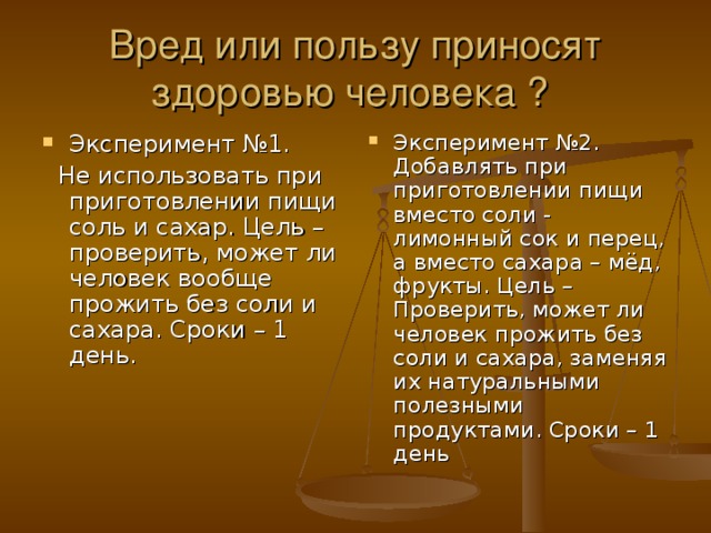 Вред или пользу приносят здоровью человека ? Эксперимент №1. Эксперимент №2. Добавлять при приготовлении пищи вместо соли - лимонный сок и перец, а вместо сахара – мёд, фрукты. Цель – Проверить, может ли человек прожить без соли и сахара, заменяя их натуральными полезными продуктами. Сроки – 1 день  Не использовать при приготовлении пищи соль и сахар. Цель – проверить, может ли человек вообще прожить без соли и сахара. Сроки – 1 день.