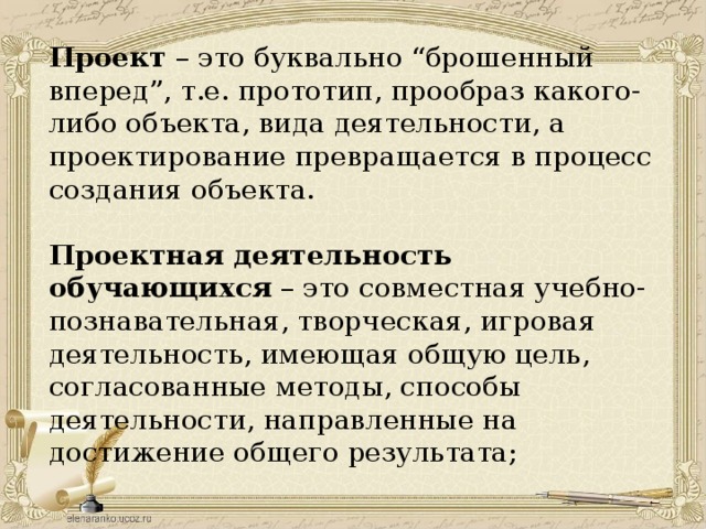  Проект – это буквально “брошенный вперед”, т.е. прототип, прообраз какого-либо объекта, вида деятельности, а проектирование превращается в процесс создания объекта.   Проектная деятельность обучающихся – это совместная учебно-познавательная, творческая, игровая деятельность, имеющая общую цель, согласованные методы, способы деятельности, направленные на достижение общего результата;   