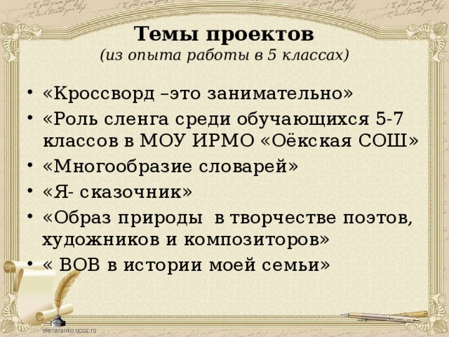 Темы проектов  (из опыта работы в 5 классах) «Кроссворд –это занимательно» «Роль сленга среди обучающихся 5-7 классов в МОУ ИРМО «Оёкская СОШ» «Многообразие словарей» «Я- сказочник» «Образ природы в творчестве поэтов, художников и композиторов» « ВОВ в истории моей семьи» 