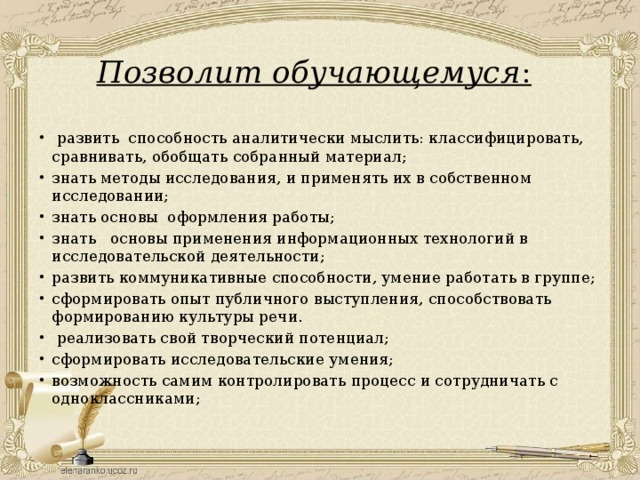 Позволит обучающемуся :     развить способность аналитически мыслить: классифицировать, сравнивать, обобщать собранный материал; знать методы исследования, и применять их в собственном исследовании; знать основы оформления работы; знать основы применения информационных технологий в исследовательской деятельности; развить коммуникативные способности, умение работать в группе; сформировать опыт публичного выступления, способствовать формированию культуры речи.  реализовать свой творческий потенциал; сформировать исследовательские умения; возможность самим контролировать процесс и сотрудничать с одноклассниками; 