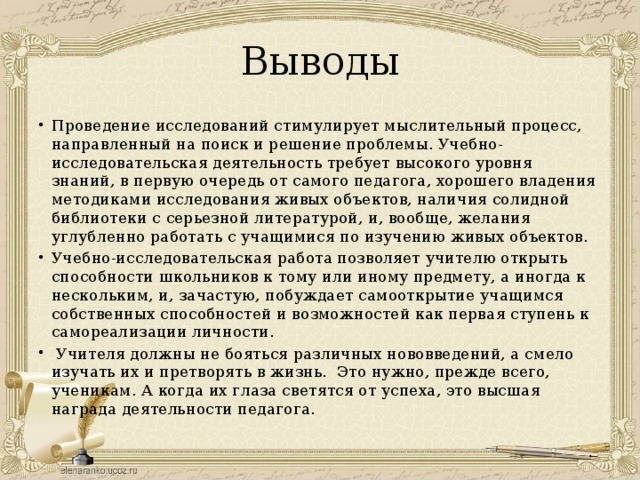Выводы Проведение исследований стимулирует мыслительный процесс, направленный на поиск и решение проблемы. Учебно-исследовательская деятельность требует высокого уровня знаний, в первую очередь от самого педагога, хорошего владения методиками исследования живых объектов, наличия солидной библиотеки с серьезной литературой, и, вообще, желания углубленно работать с учащимися по изучению живых объектов. Учебно-исследовательская работа позволяет учителю открыть способности школьников к тому или иному предмету, а иногда к нескольким, и, зачастую, побуждает самооткрытие учащимся собственных способностей и возможностей как первая ступень к самореализации личности.   Учителя должны не бояться различных нововведений, а смело изучать их и претворять в жизнь.  Это нужно, прежде всего, ученикам. А когда их глаза светятся от успеха, это высшая награда деятельности педагога. 