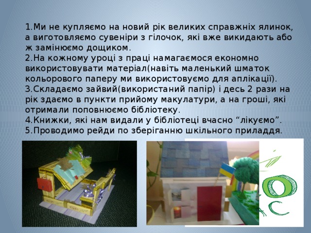 1.Ми не купляємо на новий рік великих справжніх ялинок, а виготовляємо сувеніри з гілочок, які вже викидають або ж замінюємо дощиком. 2.На кожному уроці з праці намагаємося економно використовувати матеріал(навіть маленький шматок кольорового паперу ми використовуємо для аплікації). 3.Складаємо зайвий(використаний папір) і десь 2 рази на рік здаємо в пункти прийому макулатури, а на гроші, які отримали поповнюємо бібліотеку. 4.Книжки, які нам видали у бібліотеці вчасно “лікуємо”. 5.Проводимо рейди по зберіганню шкільного приладдя. 