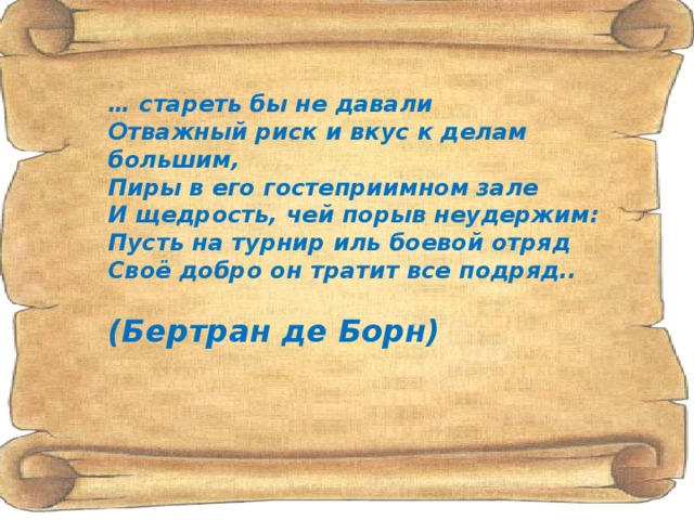 … стареть бы не давали  Отважный риск и вкус к делам большим,  Пиры в его гостеприимном зале  И щедрость, чей порыв неудержим:  Пусть на турнир иль боевой отряд  Своё добро он тратит все подряд..   (Бертран де Борн)   