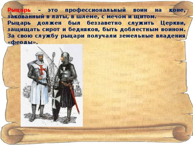 Рыцарь  – это профессиональный воин на коне, закованный в латы, в шлеме, с мечом и щитом. Рыцарь должен был беззаветно служить Церкви, защищать сирот и бедняков, быть доблестным воином. За свою службу рыцари получали земельные владения «феоды». 