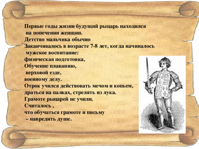 Первые годы жизни будущий рыцарь находился  на попечении женщин. Детство мальчика обычно Заканчивалось в возрасте 7-8 лет, когда начиналось  мужское воспитание: физическая подготовка, Обучение плаванию,  верховой езде, военному делу. Отрок учился действовать мечом и копьем, драться на палках, стрелять из лука. Грамоте рыцарей не учили. Считалось , что обучаться грамоте и письму – навредить душе . 