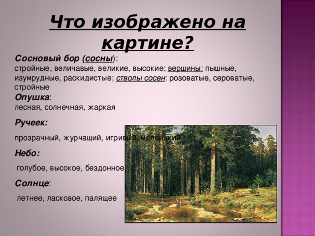 Что изображено на картине? Сосновый бор ( сосны ):  стройные, величавые, великие, высокие; вершины: пышные, изумрудные, раскидистые; стволы сосен : розоватые, сероватые, стройные Опушка : лесная, солнечная, жаркая Ручеек:  прозрачный, журчащий, игривый, маленький Небо:   голубое, высокое, бездонное Солнце :  летнее, ласковое, палящее 