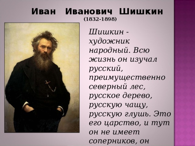 Иван  Иванович  Шишкин  (1832-1898) Шишкин - художник народный. Всю жизнь он изучал русский, преимущественно северный лес, русское дерево, русскую чащу, русскую глушь. Это его царство, и тут он не имеет соперников, он единственный .  В. В. Стасов   
