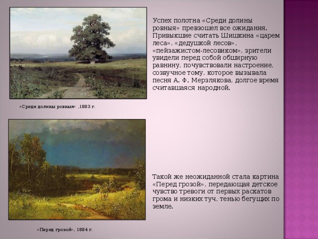 Успех полотна «Среди долины ровныя» превзошел все ожидания. Привыкшие считать Шишкина «царем леса», «дедушкой лесов», «пейзажистом-лесовиком», зрители увидели перед собой обширную равнину, почувствовали настроение, созвучное тому, которое вызывала песня А. Ф. Мерзлякова, долгое время считавшаяся народной. Такой же неожиданной стала картина «Перед грозой», передающая детское чувство тревоги от первых раскатов грома и низких туч, тенью бегущих по земле. «Среди долины ровныя» ,1883 г. «Перед грозой», 1884 г. 