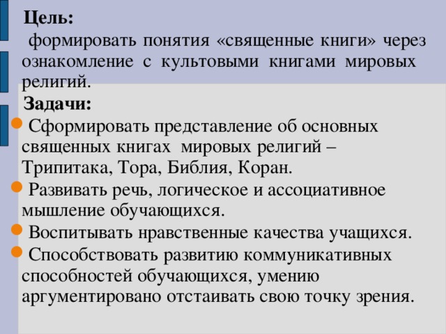  Цель:   формировать понятия «священные книги» через ознакомление с культовыми книгами мировых религий.  Задачи: Сформировать представление об основных священных книгах мировых религий – Трипитака, Тора, Библия, Коран. Развивать речь, логическое и ассоциативное мышление обучающихся. Воспитывать нравственные качества учащихся. Способствовать развитию коммуникативных способностей обучающихся, умению аргументировано отстаивать свою точку зрения. 