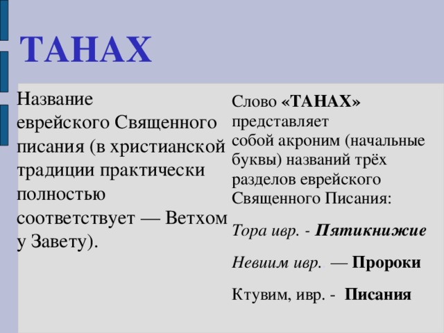 ТАНАХ   Название еврейского Священного писания (в христианской традиции практически полностью соответствует — Ветхому Завету). Слово «ТАНАХ» представляет собой акроним (начальные буквы) названий трёх разделов еврейского Священного Писания: Тора ивр. - Пятикнижие Невиим ивр. .  —  Пророки Ктувим, ивр. - Писания  