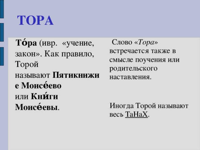 ТОРА  То́ра  (ивр.  «учение, закон». Как правило, Торой называют  Пятикнижие Моисе́ево   или  Кни́ги Моисе́евы .  Слово « Тора » встречается также в смысле поучения или родительского наставления.  Иногда Торой называют весь  ТаНаХ . 