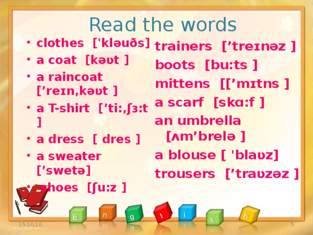 Read the words clothes  ['kləuðs] a coat  [kəʋt ] a raincoat  [’reɪn‚kəʋt ] a T-shirt  [’ti:‚ʃɜ:t ] a dress  [  dres ] a sweater  [’swetə]  shoes  [ʃu:z ]   trainers  [’treɪnəz ] boots  [bu:ts ] mittens  [[’mɪtns ] a scarf  [skɑ:f ] an umbrella  [ʌm’brelə ] a blouse [ 'blaʋz] trousers  [’traʋzəz ]  15.10.16