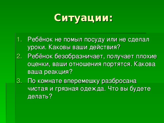 Ребёнок не помыл посуду или не сделал уроки. Каковы ваши действия? Ребёнок безобразничает, получает плохие оценки, ваши отношения портятся. Какова ваша реакция? По комнате вперемешку разбросана чистая и грязная одежда. Что вы будете делать? 
