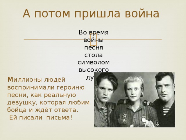 А потом пришла война    Во время войны песня стола символом высокого духа м иллионы людей воспринимали героиню песни, как реальную девушку, которая любим бойца и ждёт ответа.  Ей писали письма!